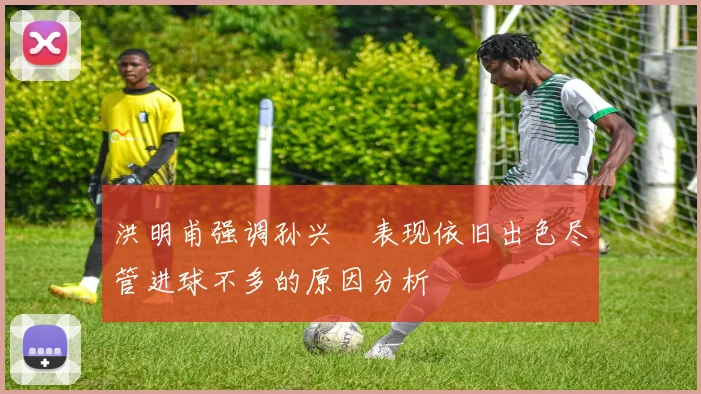 洪明甫强调孙兴慜表现依旧出色尽管进球不多的原因分析