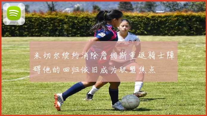 米切尔续约消除詹姆斯重返骑士障碍他的回归依旧成为联盟焦点