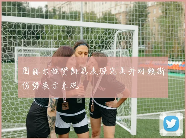 图赫尔称赞凯恩表现完美并对赖斯伤势表示乐观