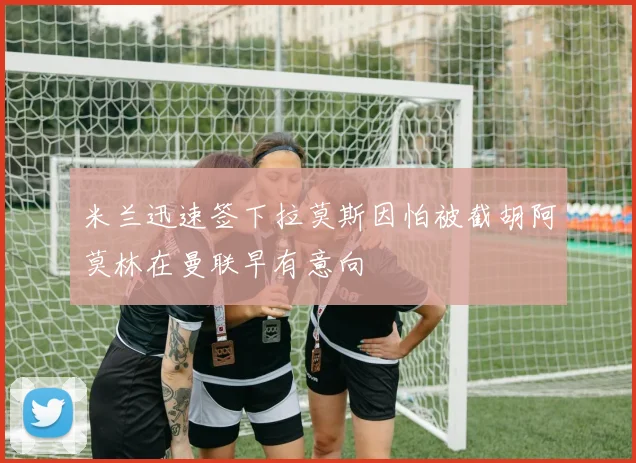 米兰迅速签下拉莫斯因怕被截胡阿莫林在曼联早有意向
