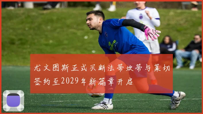 尤文图斯正式买断法蒂坎蒂与莱切签约至2029年新篇章开启