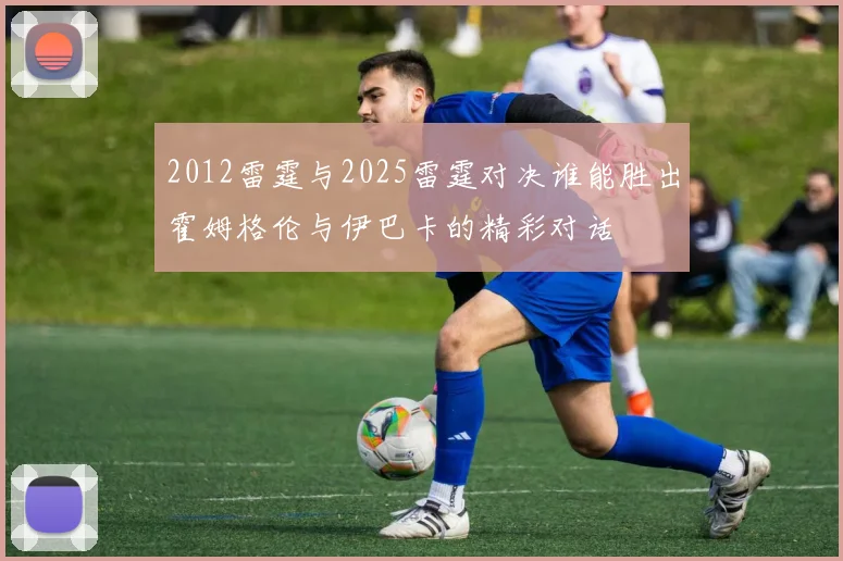 2012雷霆与2025雷霆对决谁能胜出霍姆格伦与伊巴卡的精彩对话