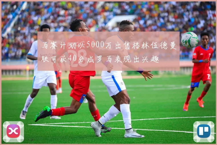 马赛计划以5000万出售格林伍德曼联可获40分成罗马表现出兴趣
