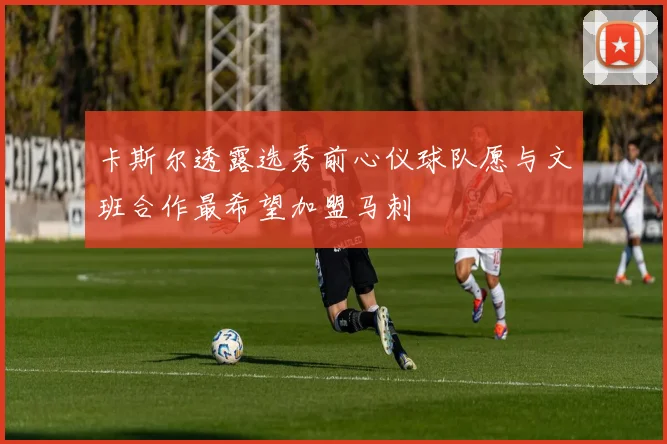 卡斯尔透露选秀前心仪球队愿与文班合作最希望加盟马刺