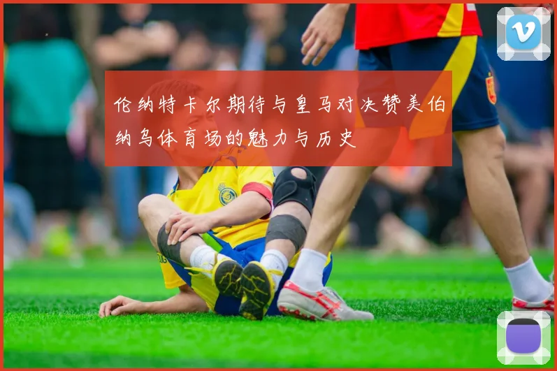 伦纳特卡尔期待与皇马对决赞美伯纳乌体育场的魅力与历史