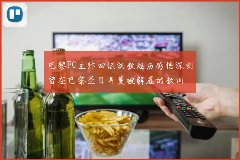 巴黎FC主帅回忆执教经历感悟深刻曾在巴黎圣日耳曼被解雇的教训