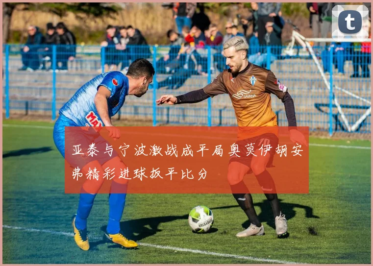 亚泰与宁波激战成平局奥莫伊胡安弗精彩进球扳平比分