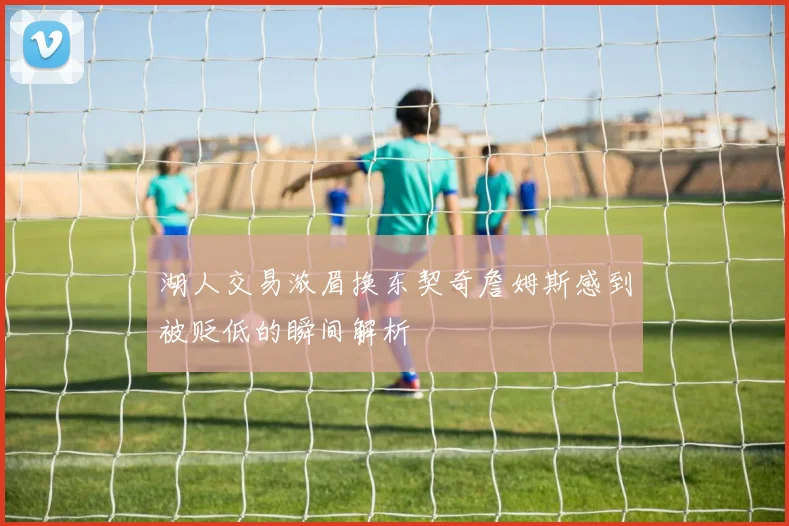 湖人交易浓眉换东契奇詹姆斯感到被贬低的瞬间解析