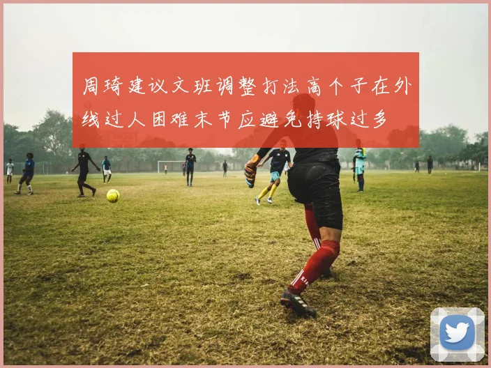 周琦建议文班调整打法高个子在外线过人困难末节应避免持球过多