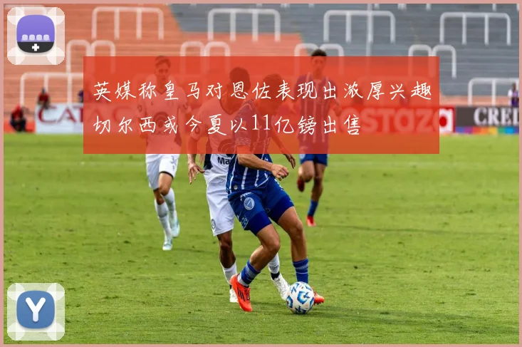 英媒称皇马对恩佐表现出浓厚兴趣切尔西或今夏以11亿镑出售