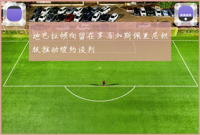 迪巴拉倾向留在罗马加斯佩里尼积极推动续约谈判