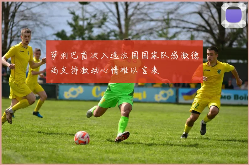 萨利巴首次入选法国国家队感激德尚支持激动心情难以言表