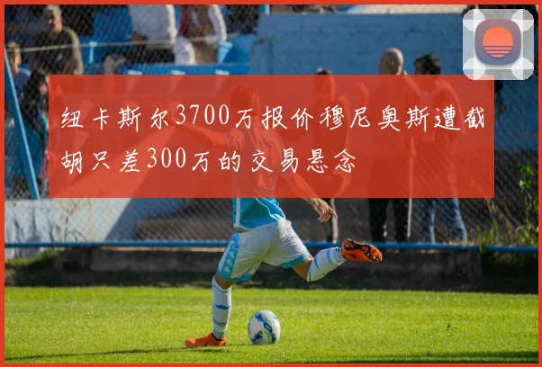 纽卡斯尔3700万报价穆尼奥斯遭截胡只差300万的交易悬念