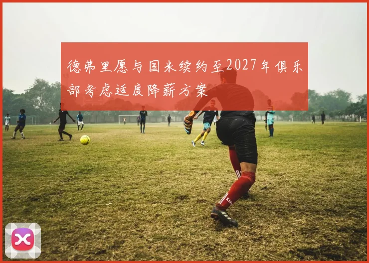 德弗里愿与国米续约至2027年俱乐部考虑适度降薪方案