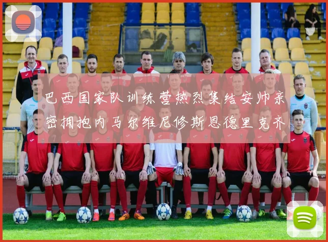 巴西国家队训练营热烈集结安帅亲密拥抱内马尔维尼修斯恩德里克齐亮相