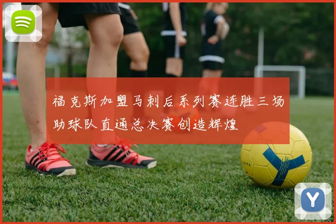 福克斯加盟马刺后系列赛连胜三场助球队直通总决赛创造辉煌