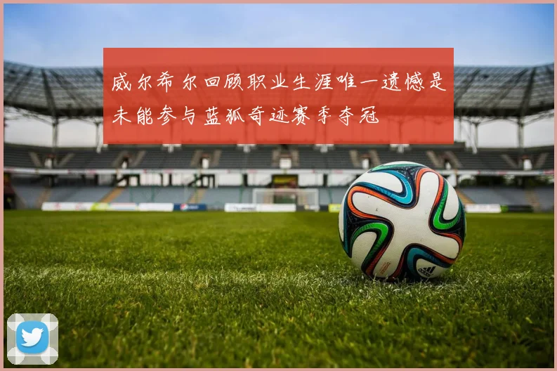 威尔希尔回顾职业生涯唯一遗憾是未能参与蓝狐奇迹赛季夺冠