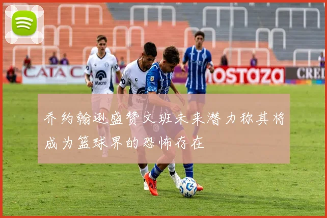 乔约翰逊盛赞文班未来潜力称其将成为篮球界的恐怖存在