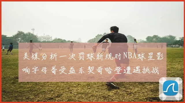 美媒分析一次罚球新规对NBA球星影响字母哥受益东契奇哈登遭遇挑战