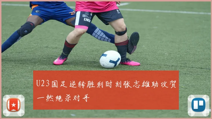 U23国足逆转胜利时刻张志雄助攻贺一然绝杀对手